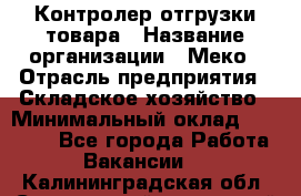 Контролер отгрузки товара › Название организации ­ Меко › Отрасль предприятия ­ Складское хозяйство › Минимальный оклад ­ 25 000 - Все города Работа » Вакансии   . Калининградская обл.,Светловский городской округ 